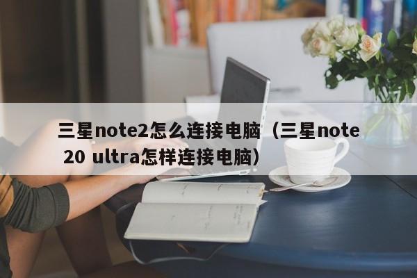 三星note2怎么连接电脑（三星note 20 ultra怎样连接电脑）