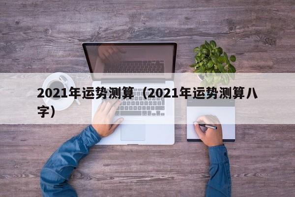 2021年运势测算（2021年运势测算八字）