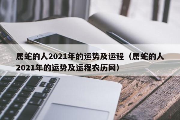 属蛇的人2021年的运势及运程（属蛇的人2021年的运势及运程农历网）