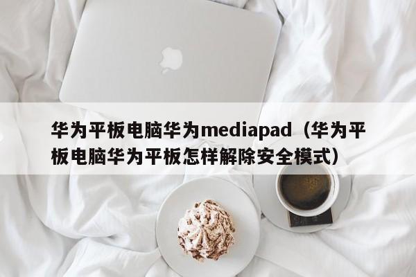 华为平板电脑华为mediapad（华为平板电脑华为平板怎样解除安全模式）