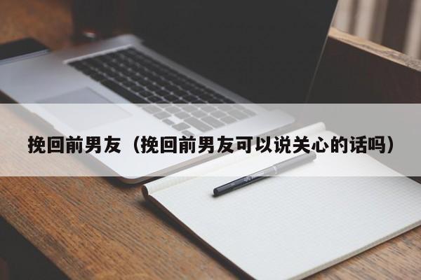 挽回前男友（挽回前男友可以说关心的话吗）