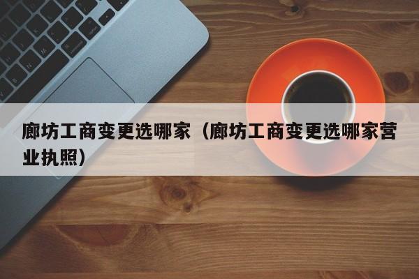 廊坊工商变更选哪家（廊坊工商变更选哪家营业执照）