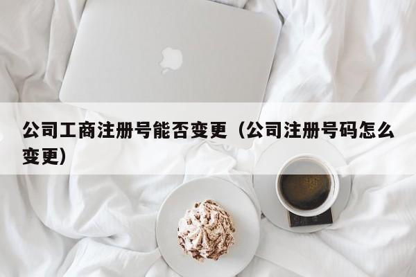 公司工商注册号能否变更（公司注册号码怎么变更）