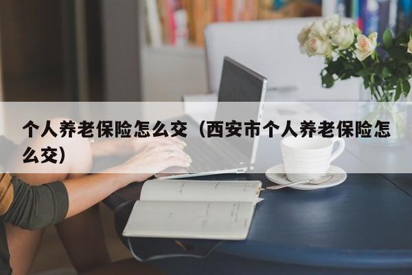 个人养老保险怎么交（西安市个人养老保险怎么交）