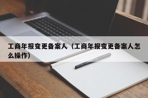 工商年报变更备案人（工商年报变更备案人怎么操作）