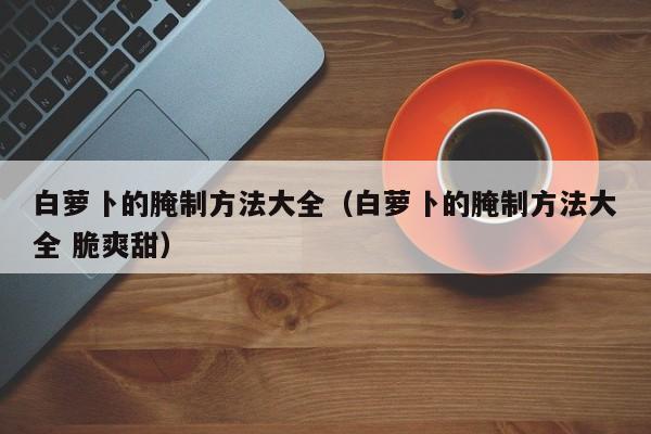 白萝卜的腌制方法大全（白萝卜的腌制方法大全 脆爽甜）